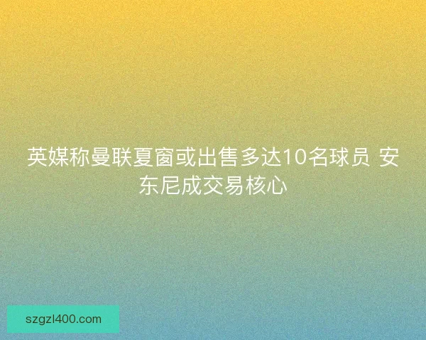 英媒称曼联夏窗或出售多达10名球员 安东尼成交易核心