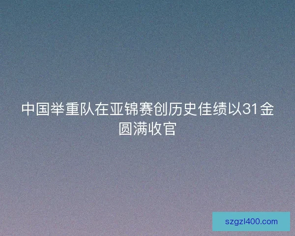 中国举重队在亚锦赛创历史佳绩以31金圆满收官