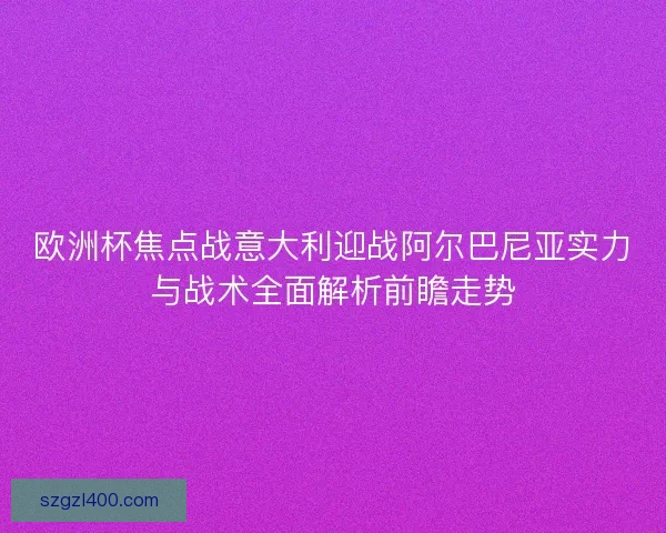 欧洲杯焦点战意大利迎战阿尔巴尼亚实力与战术全面解析前瞻走势