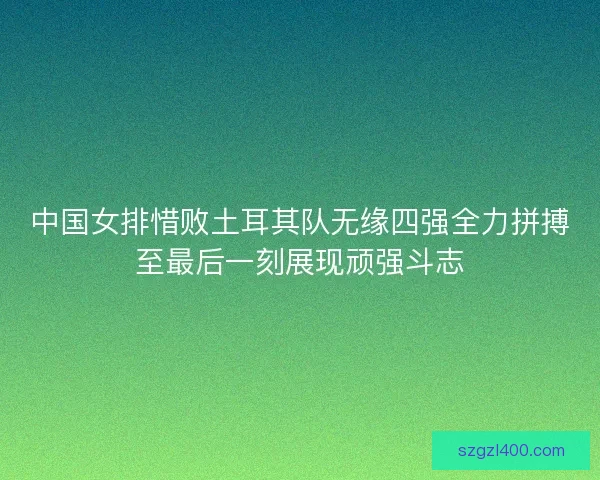 中国女排惜败土耳其队无缘四强全力拼搏至最后一刻展现顽强斗志