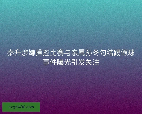 秦升涉嫌操控比赛与亲属孙冬勾结踢假球事件曝光引发关注