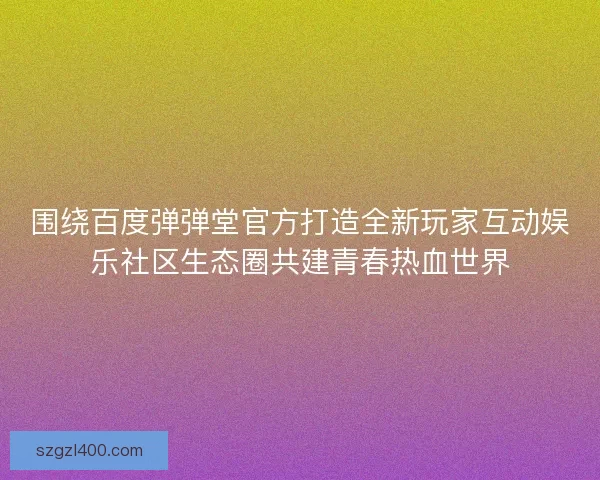 围绕百度弹弹堂官方打造全新玩家互动娱乐社区生态圈共建青春热血世界