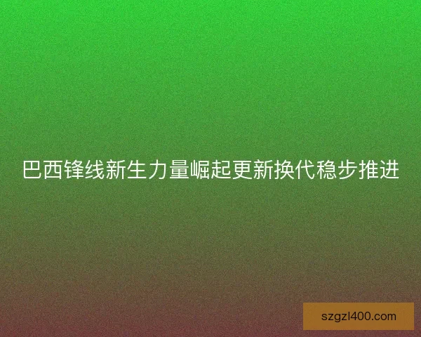 巴西锋线新生力量崛起更新换代稳步推进