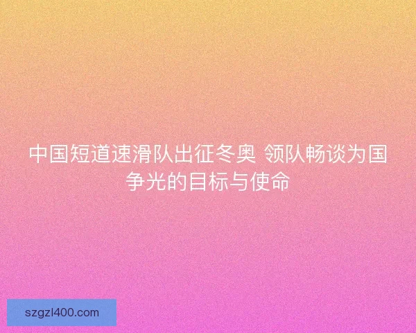中国短道速滑队出征冬奥 领队畅谈为国争光的目标与使命