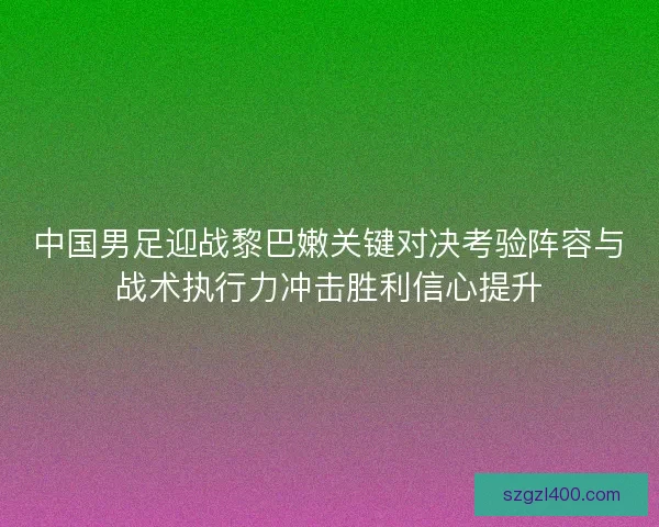 中国男足迎战黎巴嫩关键对决考验阵容与战术执行力冲击胜利信心提升